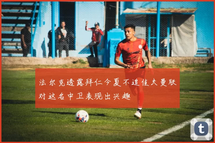 法尔克透露拜仁今夏不追佳夫曼联对这名中卫表现出兴趣