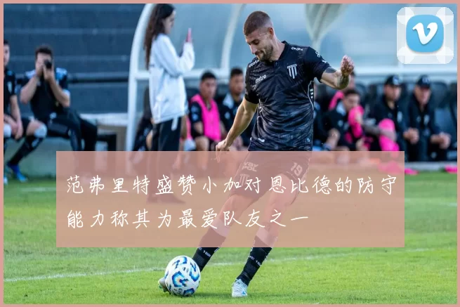 范弗里特盛赞小加对恩比德的防守能力称其为最爱队友之一
