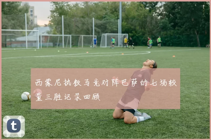 西蒙尼执教马竞对阵巴萨的七场较量三胜记录回顾