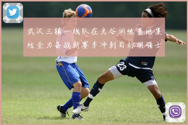 武汉三镇一线队在光谷训练基地集结全力备战新赛季冲刺目标明确士气高涨