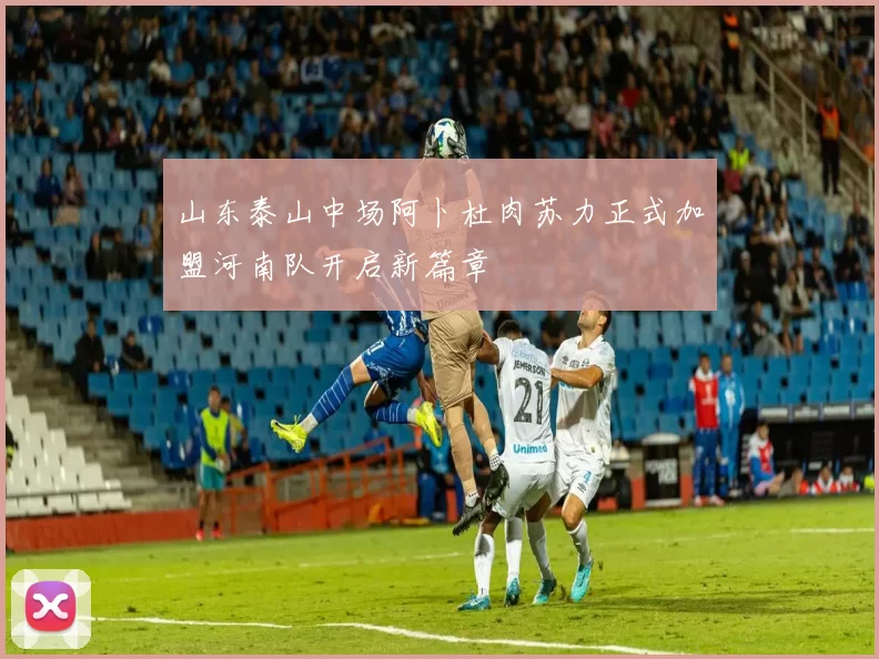 山东泰山中场阿卜杜肉苏力正式加盟河南队开启新篇章