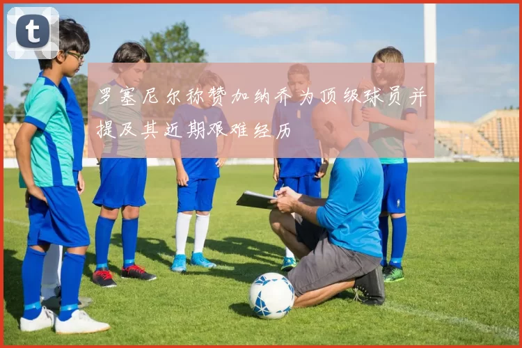罗塞尼尔称赞加纳乔为顶级球员并提及其近期艰难经历