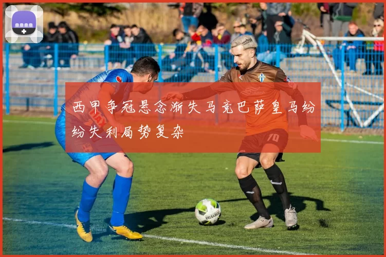西甲争冠悬念渐失马竞巴萨皇马纷纷失利局势复杂