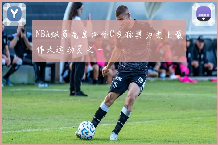 NBA球员高度评价C罗称其为史上最伟大运动员之一