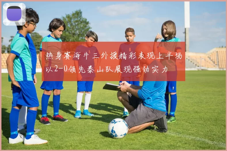 热身赛海牛三外援精彩表现上半场以2-0领先泰山队展现强劲实力