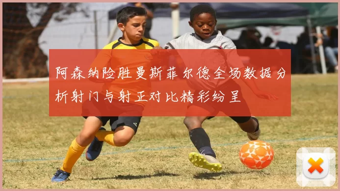 阿森纳险胜曼斯菲尔德全场数据分析射门与射正对比精彩纷呈