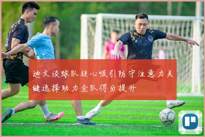 迪文谈球队核心吸引防守注意力关键选择助力全队得分提升