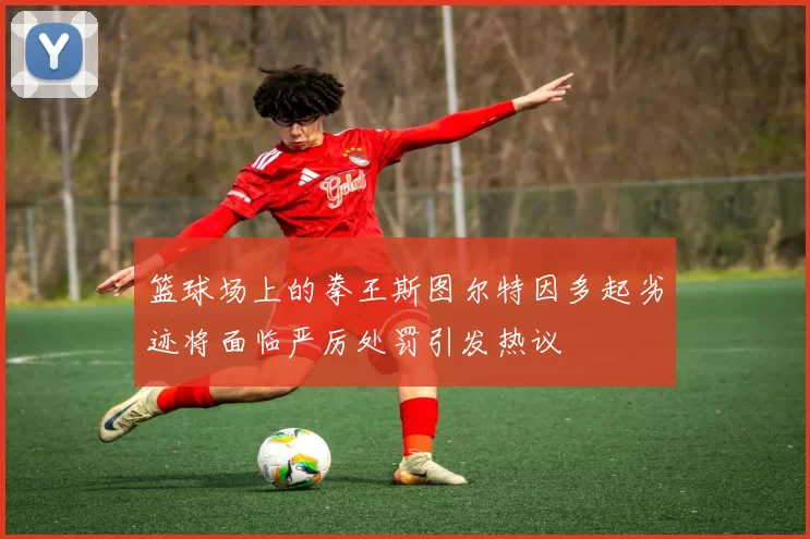 篮球场上的拳王斯图尔特因多起劣迹将面临严厉处罚引发热议