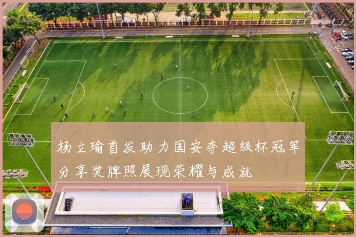 杨立瑜首发助力国安夺超级杯冠军分享奖牌照展现荣耀与成就