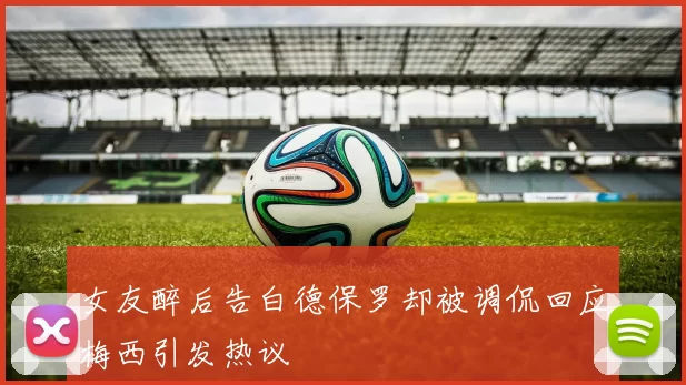 女友醉后告白德保罗却被调侃回应梅西引发热议