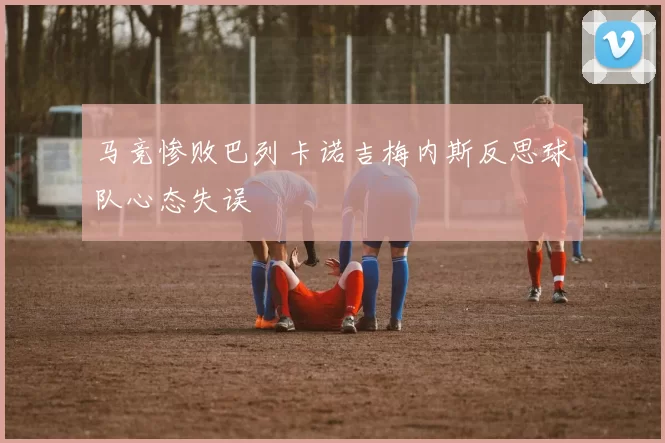 马竞惨败巴列卡诺吉梅内斯反思球队心态失误