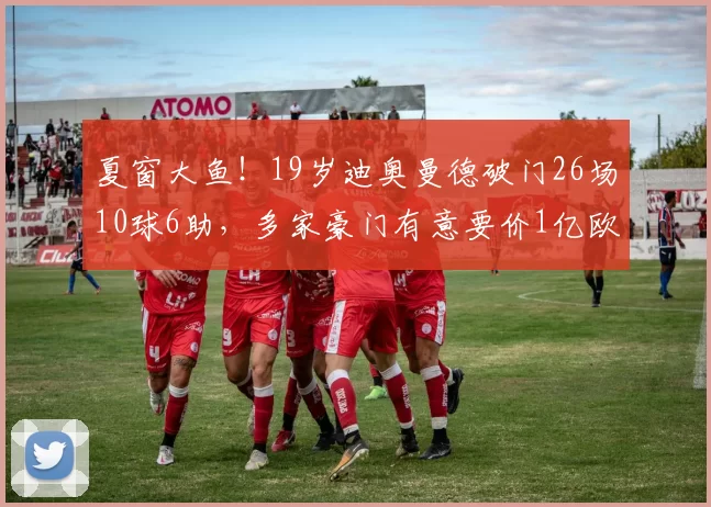夏窗大鱼！19岁迪奥曼德破门26场10球6助，多家豪门有意要价1亿欧
