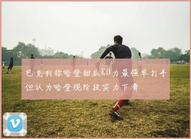 巴克利称哈登甜瓜KD为最强单打手但认为哈登现阶段实力下滑