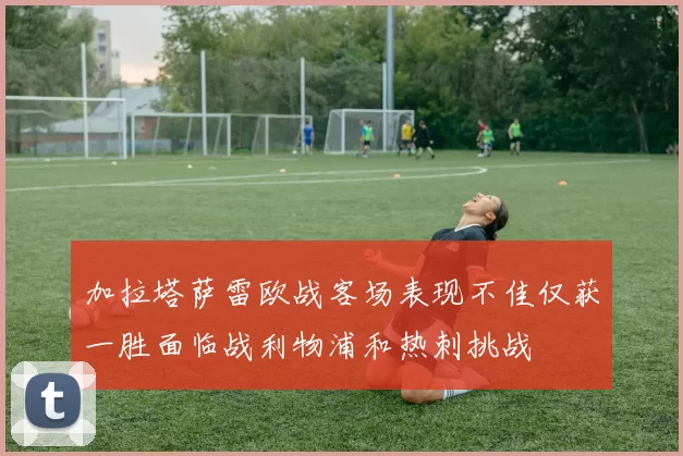 加拉塔萨雷欧战客场表现不佳仅获一胜面临战利物浦和热刺挑战