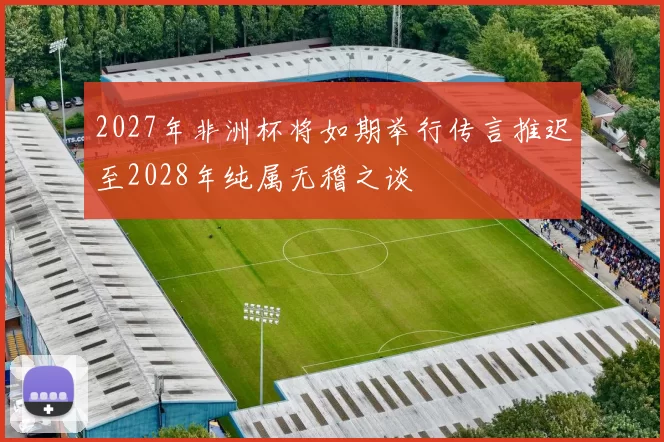 2027年非洲杯将如期举行传言推迟至2028年纯属无稽之谈
