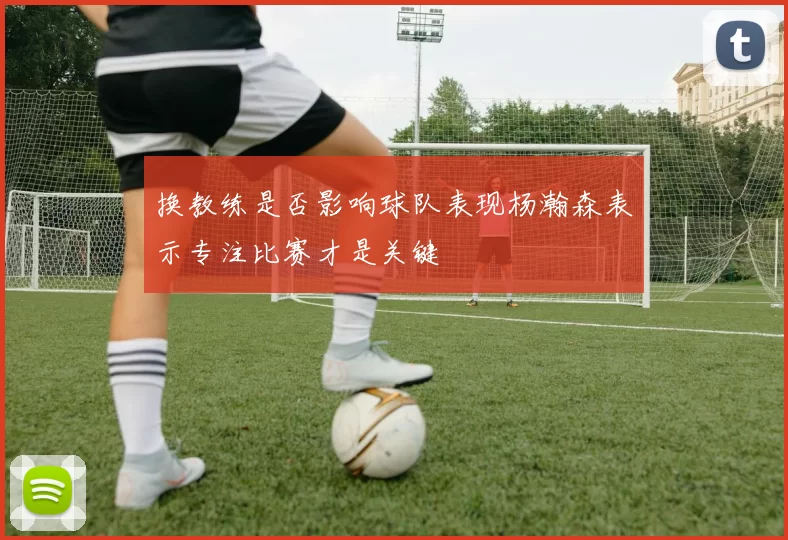 换教练是否影响球队表现杨瀚森表示专注比赛才是关键
