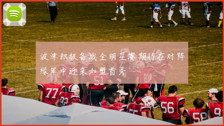 波津积极备战全明星赛期待在对阵绿军中迎来加盟首秀