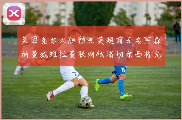 莱因克尔大胆预测英超前五名阿森纳曼城维拉曼联利物浦切尔西将无缘欧战
