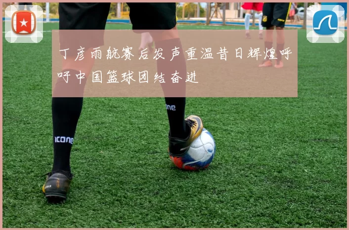 丁彦雨航赛后发声重温昔日辉煌呼吁中国篮球团结奋进